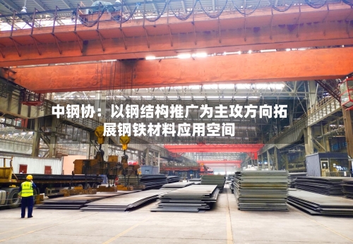 中钢协:以钢结构推广为主攻方向拓展钢铁材料应用空间-第2张图片