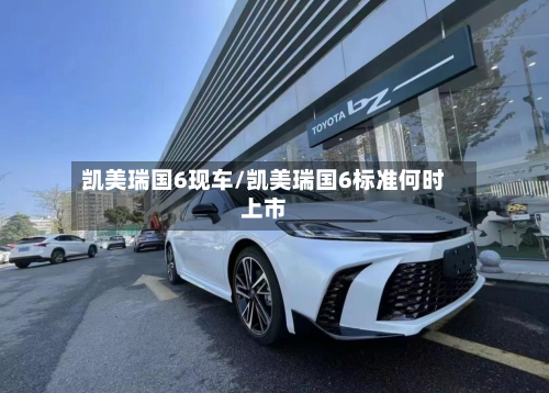 凯美瑞国6现车/凯美瑞国6标准何时上市