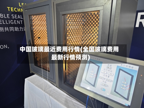 中国玻璃最近费用行情(全国玻璃费用最新行情预测)