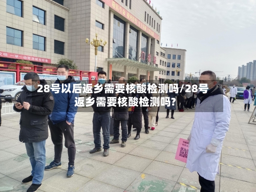 28号以后返乡需要核酸检测吗/28号返乡需要核酸检测吗?