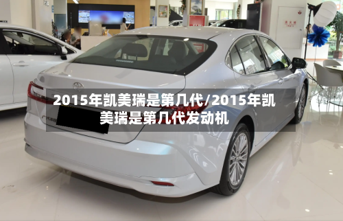 2015年凯美瑞是第几代/2015年凯美瑞是第几代发动机