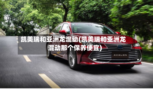 凯美瑞和亚洲龙混动(凯美瑞和亚洲龙混动那个保养便宜)