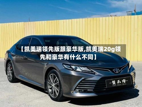 【凯美瑞领先版跟豪华版,凯美瑞20g领先和豪华有什么不同】