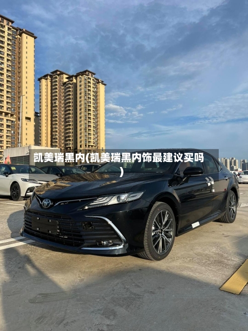 凯美瑞黑内(凯美瑞黑内饰最建议买吗)