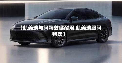 【凯美瑞与阿特兹哪耐用,凯美瑞跟阿特兹】