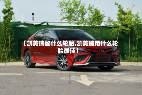 【凯美瑞配什么轮胎,凯美瑞用什么轮胎最佳】
