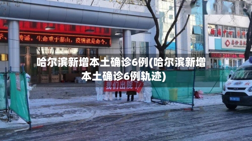 哈尔滨新增本土确诊6例(哈尔滨新增本土确诊6例轨迹)