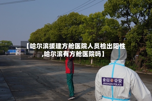 【哈尔滨援建方舱医院人员检出阳性,哈尔滨有方舱医院吗】