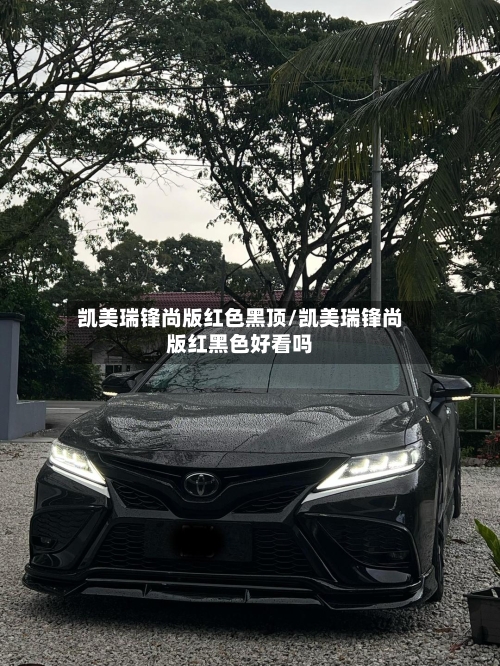 凯美瑞锋尚版红色黑顶/凯美瑞锋尚版红黑色好看吗
