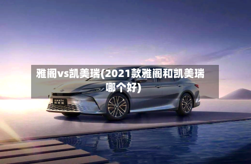 雅阁vs凯美瑞(2021款雅阁和凯美瑞哪个好)