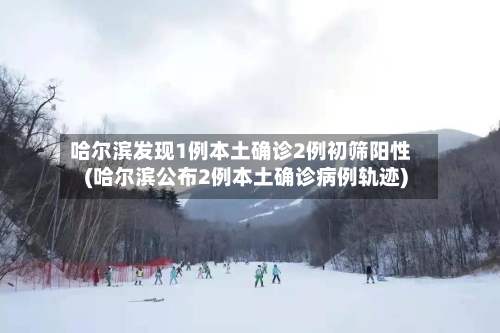 哈尔滨发现1例本土确诊2例初筛阳性(哈尔滨公布2例本土确诊病例轨迹)