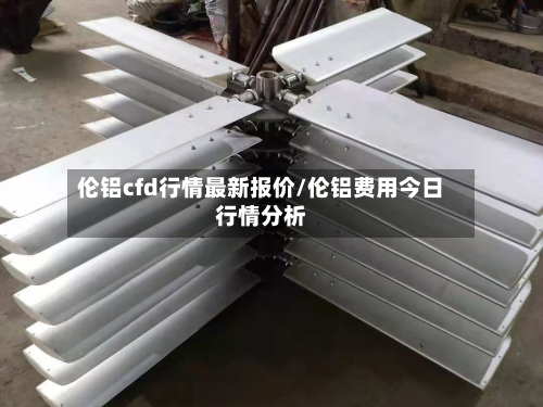 伦铝cfd行情最新报价/伦铝费用今日行情分析