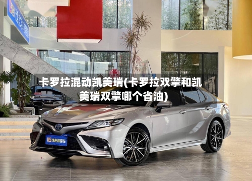 卡罗拉混动凯美瑞(卡罗拉双擎和凯美瑞双擎哪个省油)