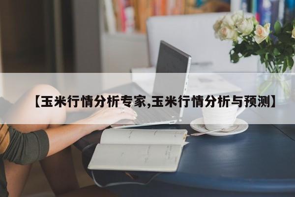 【玉米行情分析专家,玉米行情分析与预测】