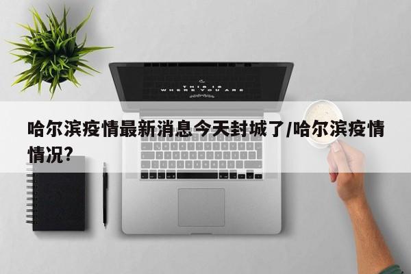 哈尔滨疫情最新消息今天封城了/哈尔滨疫情情况?