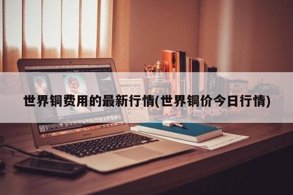 世界铜费用的最新行情(世界铜价今日行情)