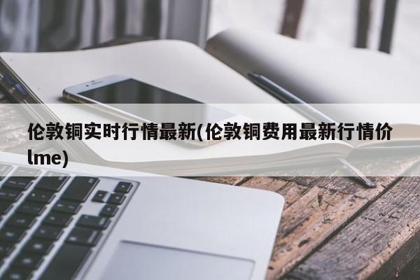 伦敦铜实时行情最新(伦敦铜费用最新行情价lme)