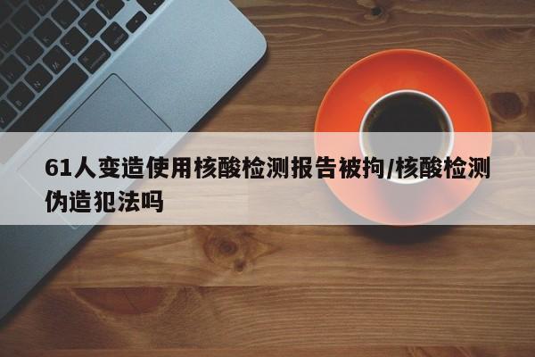 61人变造使用核酸检测报告被拘/核酸检测伪造犯法吗