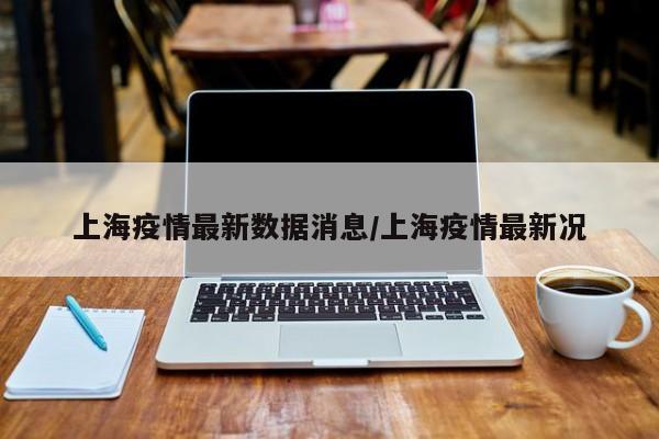上海疫情最新数据消息/上海疫情最新况