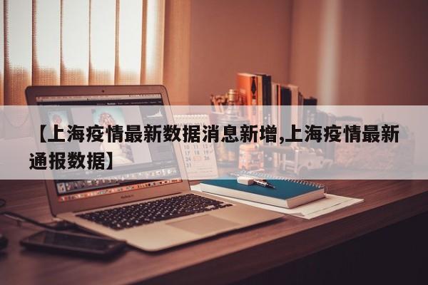 【上海疫情最新数据消息新增,上海疫情最新通报数据】