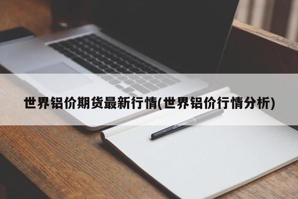 世界铝价期货最新行情(世界铝价行情分析)