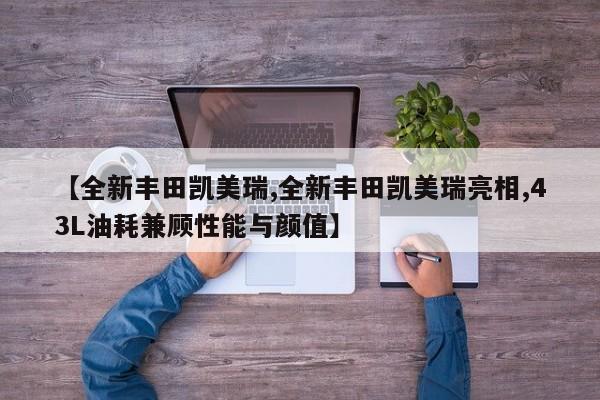 【全新丰田凯美瑞,全新丰田凯美瑞亮相,43L油耗兼顾性能与颜值】