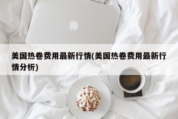美国热卷费用最新行情(美国热卷费用最新行情分析)