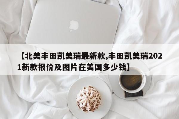 【北美丰田凯美瑞最新款,丰田凯美瑞2021新款报价及图片在美国多少钱】