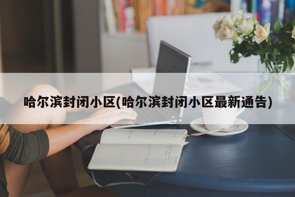 哈尔滨封闭小区(哈尔滨封闭小区最新通告)