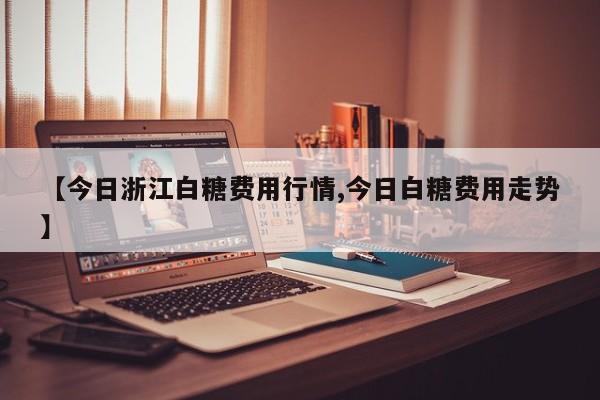 【今日浙江白糖费用行情,今日白糖费用走势】