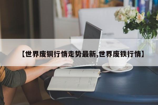 【世界废铜行情走势最新,世界废铁行情】