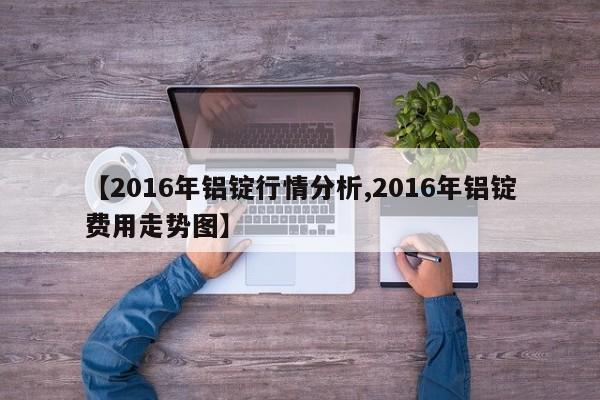 【2016年铝锭行情分析,2016年铝锭费用走势图】