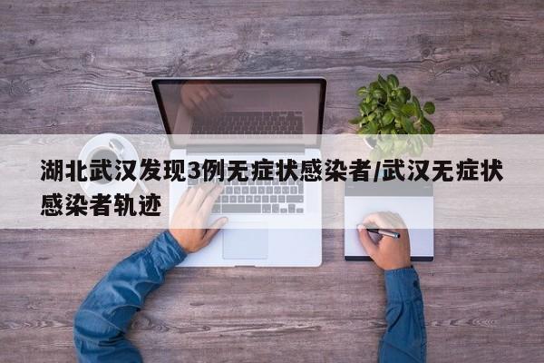 湖北武汉发现3例无症状感染者/武汉无症状感染者轨迹