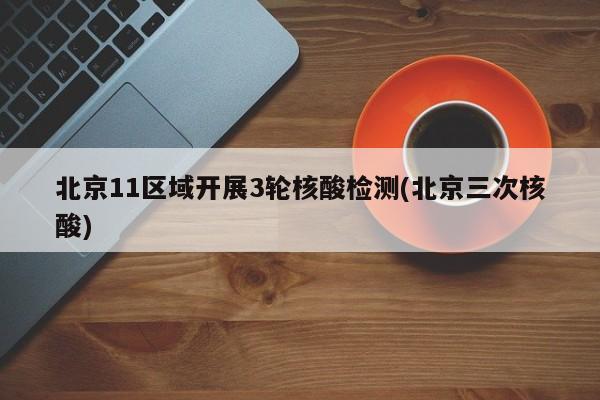 北京11区域开展3轮核酸检测(北京三次核酸)