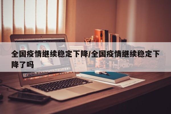 全国疫情继续稳定下降/全国疫情继续稳定下降了吗