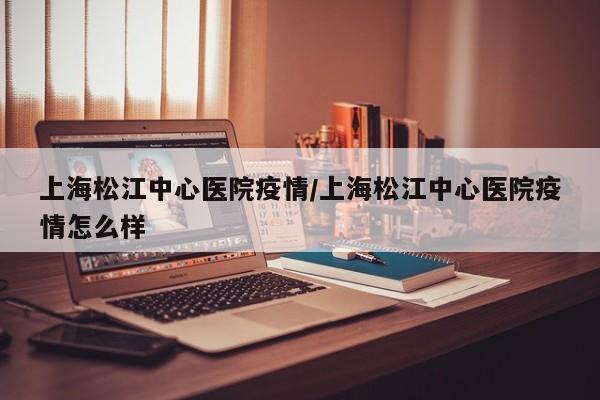 上海松江中心医院疫情/上海松江中心医院疫情怎么样