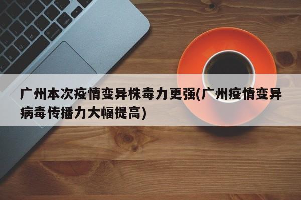 广州本次疫情变异株毒力更强(广州疫情变异病毒传播力大幅提高)
