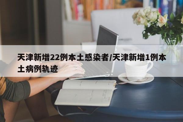 天津新增22例本土感染者/天津新增1例本土病例轨迹