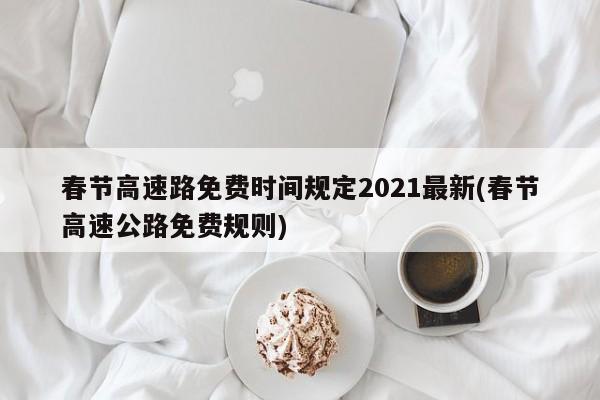 春节高速路免费时间规定2021最新(春节高速公路免费规则)