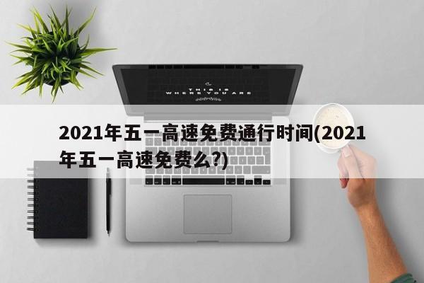 2021年五一高速免费通行时间(2021年五一高速免费么?)