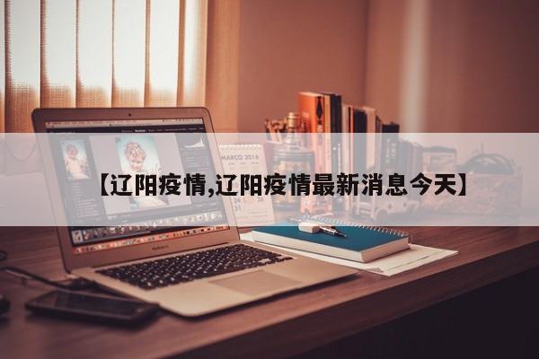 【辽阳疫情,辽阳疫情最新消息今天】
