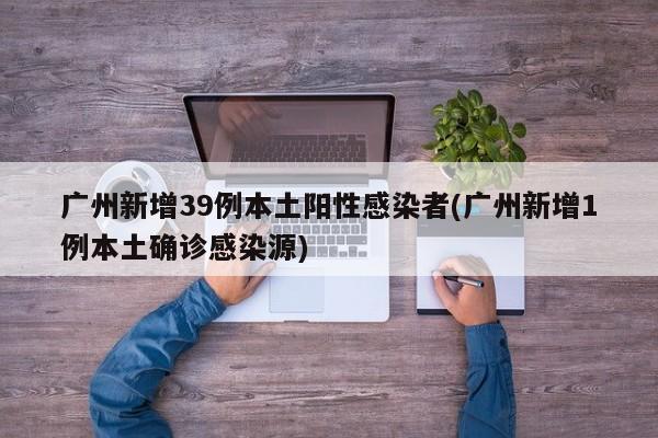广州新增39例本土阳性感染者(广州新增1例本土确诊感染源)
