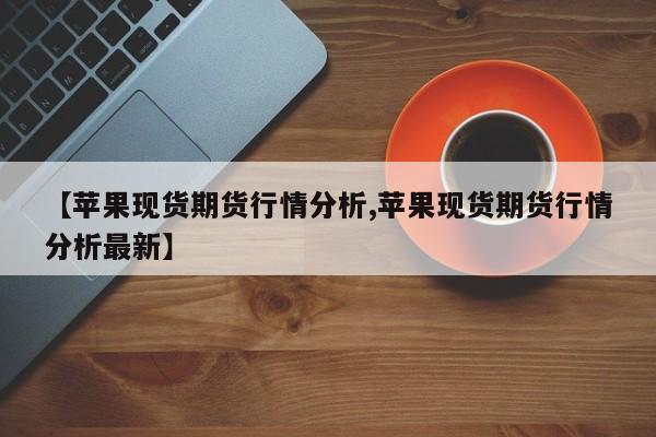 【苹果现货期货行情分析,苹果现货期货行情分析最新】