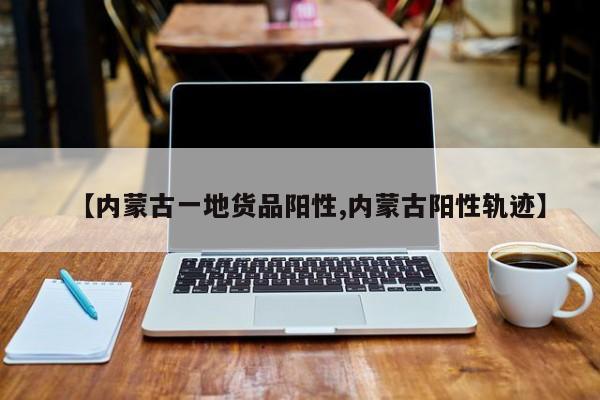 【内蒙古一地货品阳性,内蒙古阳性轨迹】