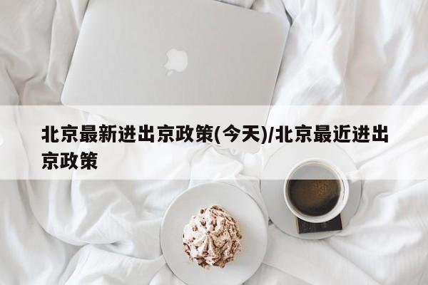 北京最新进出京政策(今天)/北京最近进出京政策