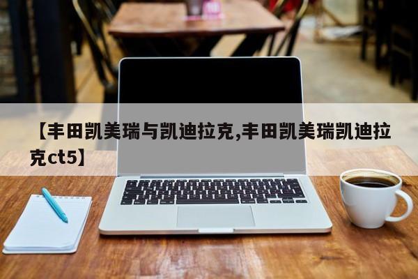 【丰田凯美瑞与凯迪拉克,丰田凯美瑞凯迪拉克ct5】