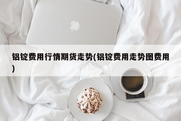 铝锭费用行情期货走势(铝锭费用走势图费用)