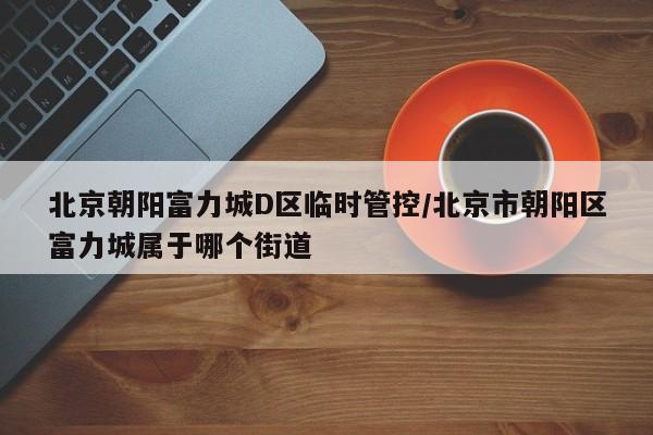 北京朝阳富力城D区临时管控/北京市朝阳区富力城属于哪个街道