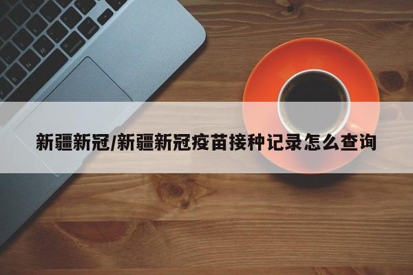 新疆新冠/新疆新冠疫苗接种记录怎么查询