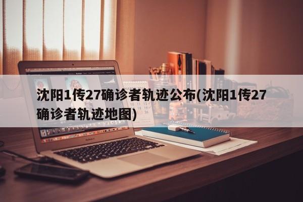 沈阳1传27确诊者轨迹公布(沈阳1传27确诊者轨迹地图)